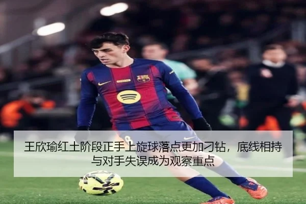王欣瑜红土阶段正手上旋球落点更加刁钻，底线相持与对手失误成为观察重点